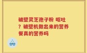 破壁灵芝孢子粉 呕吐?破壁机做出来的营养餐真的营养吗