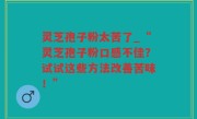 灵芝孢子粉太苦了_“灵芝孢子粉口感不佳？试试这些方法改善苦味！”