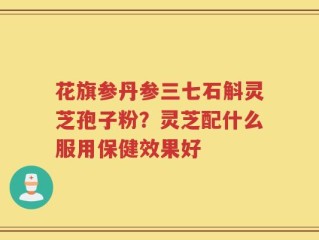 花旗参丹参三七石斛灵芝孢子粉？灵芝配什么服用保健效果好
