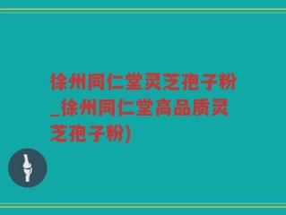 徐州同仁堂灵芝孢子粉_徐州同仁堂高品质灵芝孢子粉)