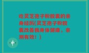 吃灵芝孢子粉胶囊的亲身经历(灵芝孢子粉胶囊改善我身体健康，亲测有效！)