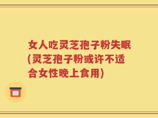 女人吃灵芝孢子粉失眠(灵芝孢子粉或许不适合女性晚上食用)