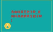 吉山旺灵芝孢子粉_吉山旺高品质灵芝孢子粉)