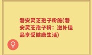 磐安灵芝孢子粉施(磐安灵芝孢子粉：滋补佳品享受健康生活)