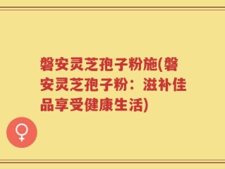 磐安灵芝孢子粉施(磐安灵芝孢子粉：滋补佳品享受健康生活)