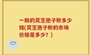 一般的灵芝孢子粉多少钱(灵芝孢子粉的市场价格是多少？)