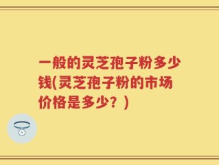 一般的灵芝孢子粉多少钱(灵芝孢子粉的市场价格是多少？)