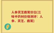 人参灵芝鹿茸价位(三味中药材价格测评：人参、灵芝、鹿茸)