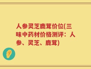 人参灵芝鹿茸价位(三味中药材价格测评：人参、灵芝、鹿茸)