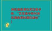 淋巴瘤患者吃灵芝孢子粉_“灵芝孢子粉对淋巴瘤患者的潜在益处”)