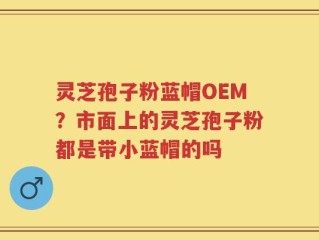 灵芝孢子粉蓝帽OEM？市面上的灵芝孢子粉都是带小蓝帽的吗