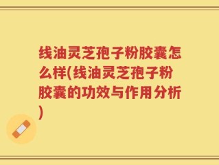 线油灵芝孢子粉胶囊怎么样(线油灵芝孢子粉胶囊的功效与作用分析)