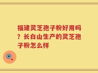 福建灵芝孢子粉好用吗？长白山生产的灵芝孢子粉怎么样