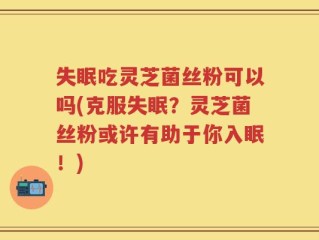 失眠吃灵芝菌丝粉可以吗(克服失眠？灵芝菌丝粉或许有助于你入眠！)