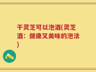 干灵芝可以泡酒(灵芝酒：健康又美味的泡法)