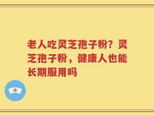 老人吃灵芝孢子粉？灵芝孢子粉，健康人也能长期服用吗