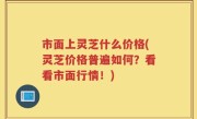 市面上灵芝什么价格(灵芝价格普遍如何？看看市面行情！)