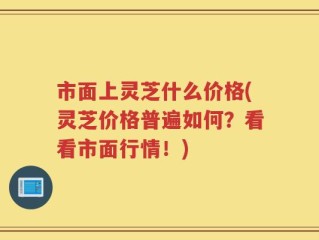 市面上灵芝什么价格(灵芝价格普遍如何？看看市面行情！)
