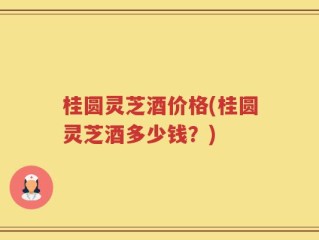 桂圆灵芝酒价格(桂圆灵芝酒多少钱？)