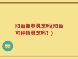 阳台能养灵芝吗(阳台可种植灵芝吗？)