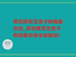 葵花牌灵芝孢子粉胶囊价格_葵花牌灵芝孢子粉胶囊价格全新解读)