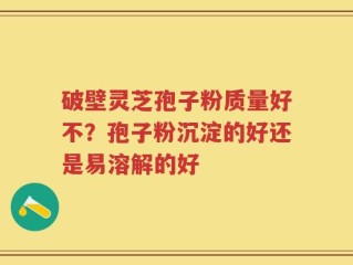 破壁灵芝孢子粉质量好不？孢子粉沉淀的好还是易溶解的好