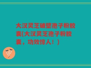 大汉灵芝破壁孢子粉胶囊(大汉灵芝孢子粉胶囊，功效惊人！)
