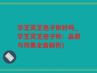 华芝灵芝孢子粉好吗_华芝灵芝孢子粉：品质与效果全面解析)