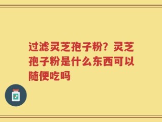 过滤灵芝孢子粉？灵芝孢子粉是什么东西可以随便吃吗