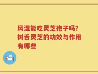 风湿能吃灵芝孢子吗？树舌灵芝的功效与作用有哪些