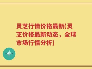 灵芝行情价格最新(灵芝价格最新动态，全球市场行情分析)