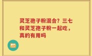 灵芝孢子粉混合？三七和灵芝孢子粉一起吃，真的有用吗