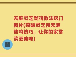 天麻灵芝煲鸡做法窍门图片(突破灵芝和天麻熬鸡技巧，让你的家常菜更美味)
