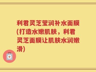 利君灵芝莹润补水面膜(打造水嫩肌肤，利君灵芝面膜让肌肤水润嫩滑)