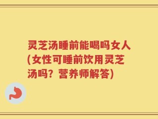 灵芝汤睡前能喝吗女人(女性可睡前饮用灵芝汤吗？营养师解答)