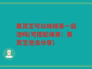 黑灵芝可以和绿茶一起泡吗(可搭配绿茶：黑灵芝泡法分享)