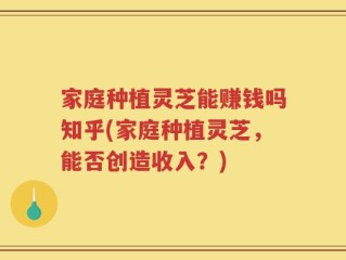 家庭种植灵芝能赚钱吗知乎(家庭种植灵芝，能否创造收入？)