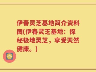 伊春灵芝基地简介资料图(伊春灵芝基地：探秘极地灵芝，享受天然健康。)
