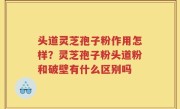 头道灵芝孢子粉作用怎样？灵芝孢子粉头道粉和破壁有什么区别吗