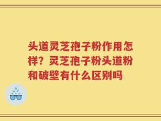 头道灵芝孢子粉作用怎样？灵芝孢子粉头道粉和破壁有什么区别吗