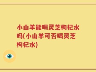 小山羊能喝灵芝枸杞水吗(小山羊可否喝灵芝枸杞水)