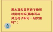 黑木耳和灵芝孢子粉可以同时吃吗(黑木耳与灵芝孢子粉可一起食用吗？)