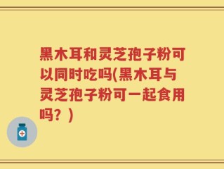 黑木耳和灵芝孢子粉可以同时吃吗(黑木耳与灵芝孢子粉可一起食用吗？)