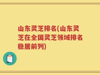 山东灵芝排名(山东灵芝在全国灵芝领域排名稳居前列)
