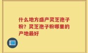 什么地方盛产灵芝孢子粉？灵芝孢子粉哪里的产地最好