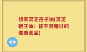 想买灵芝孢子油(灵芝孢子油：你不容错过的健康食品)