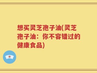 想买灵芝孢子油(灵芝孢子油：你不容错过的健康食品)