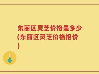 东丽区灵芝价格是多少(东丽区灵芝价格报价)