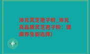 沛元灵芝孢子粉_沛元高品质灵芝孢子粉：健康养生新选择)