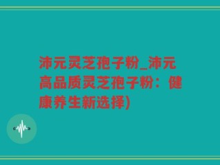 沛元灵芝孢子粉_沛元高品质灵芝孢子粉：健康养生新选择)